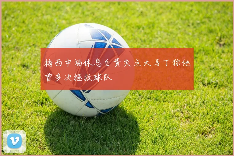 梅西中场休息自责失点大马丁称他曾多次拯救球队