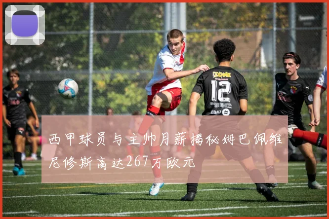 西甲球员与主帅月薪揭秘姆巴佩维尼修斯高达267万欧元
