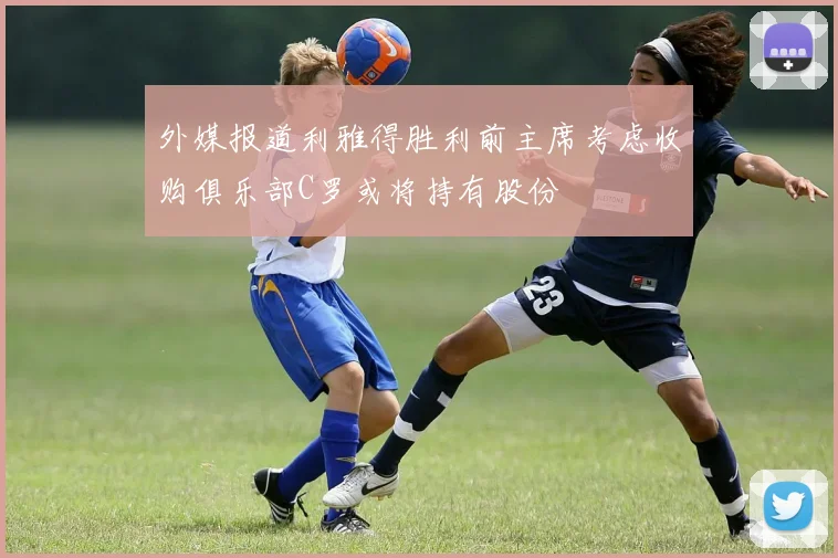 外媒报道利雅得胜利前主席考虑收购俱乐部C罗或将持有股份