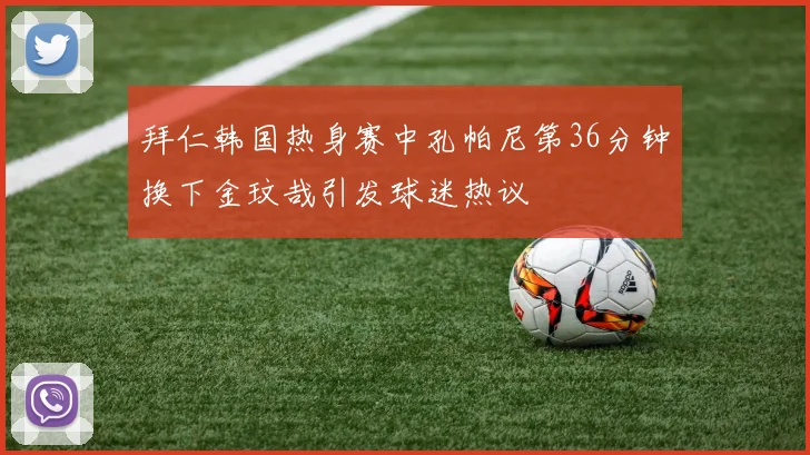 拜仁韩国热身赛中孔帕尼第36分钟换下金玟哉引发球迷热议