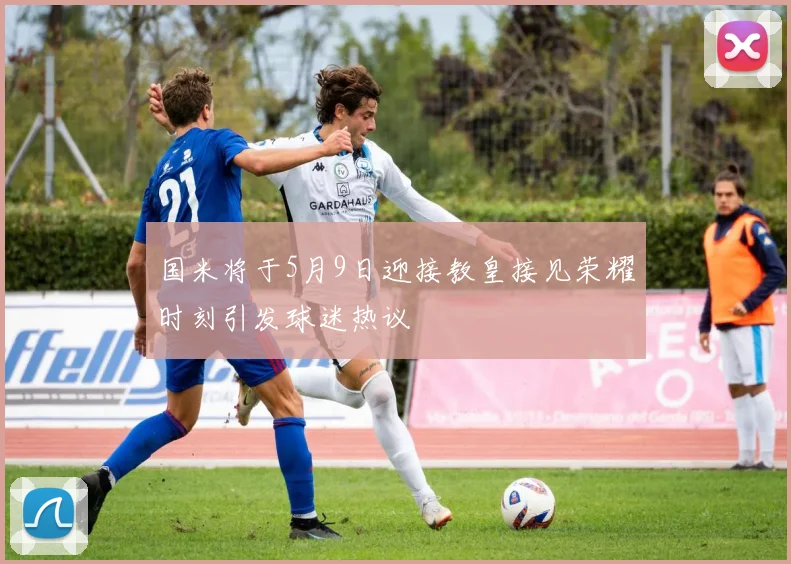 国米将于5月9日迎接教皇接见荣耀时刻引发球迷热议
