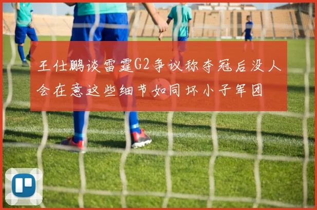 王仕鹏谈雷霆G2争议称夺冠后没人会在意这些细节如同坏小子军团