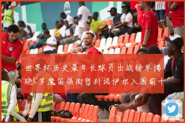 世界杯历史最年长球员出战榜单揭晓C罗魔笛领衔哲科诺伊尔入围前十