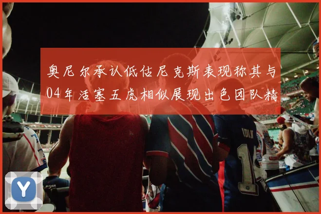 奥尼尔承认低估尼克斯表现称其与04年活塞五虎相似展现出色团队精神