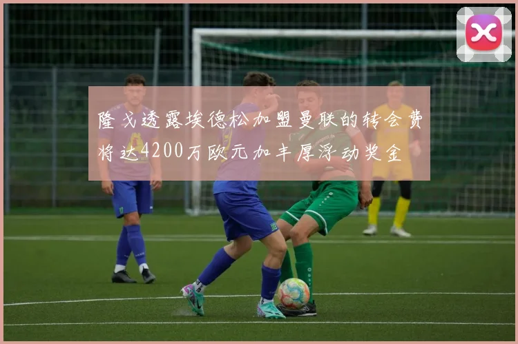 隆戈透露埃德松加盟曼联的转会费将达4200万欧元加丰厚浮动奖金