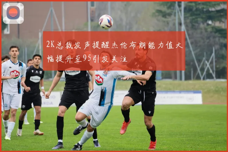 2K总裁发声提醒杰伦布朗能力值大幅提升至95引发关注