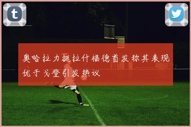 奥哈拉力挺拉什福德首发称其表现优于戈登引发热议