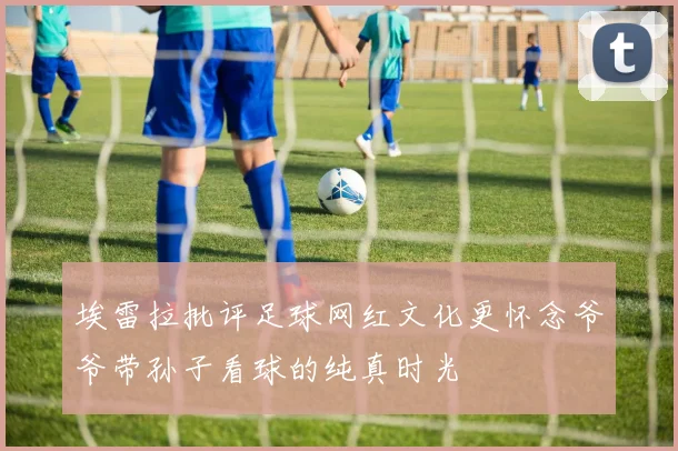 埃雷拉批评足球网红文化更怀念爷爷带孙子看球的纯真时光