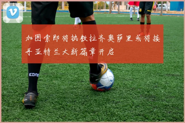 加图索即将执教拉齐奥萨里或将接手亚特兰大新篇章开启