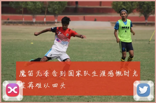 魔笛无奈告别国家队生涯感慨时光荏苒难以回头