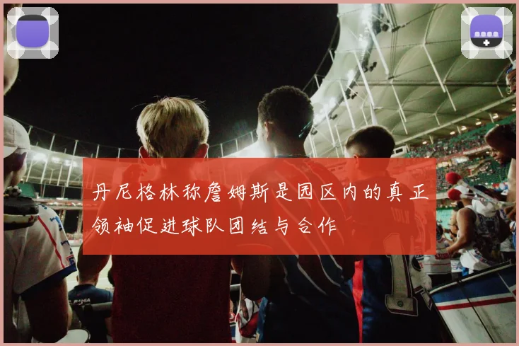 丹尼格林称詹姆斯是园区内的真正领袖促进球队团结与合作