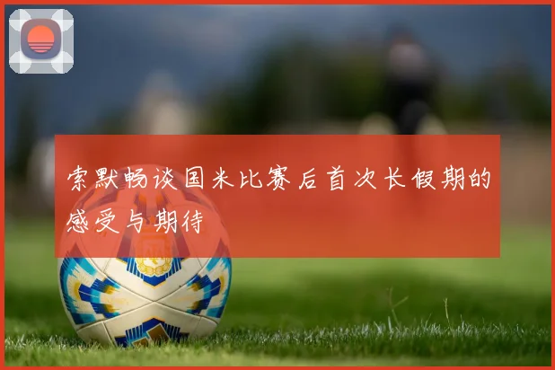 索默畅谈国米比赛后首次长假期的感受与期待