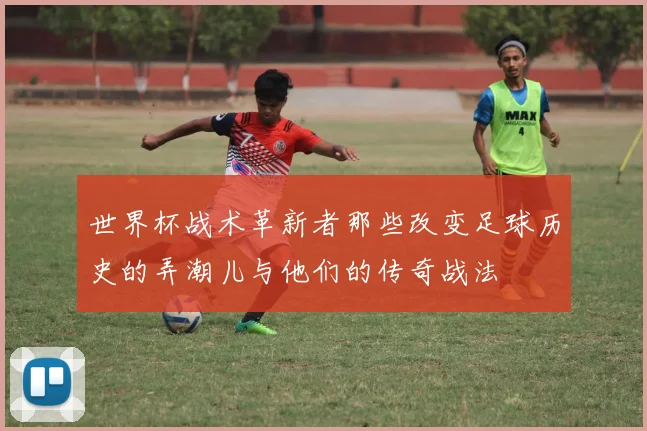 世界杯战术革新者那些改变足球历史的弄潮儿与他们的传奇战法