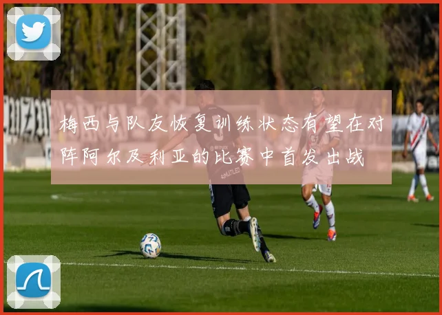 梅西与队友恢复训练状态有望在对阵阿尔及利亚的比赛中首发出战