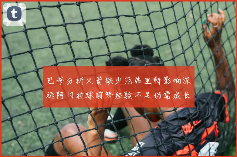 巴爷分析火箭缺少范弗里特影响深远阿门控球前锋经验不足仍需成长