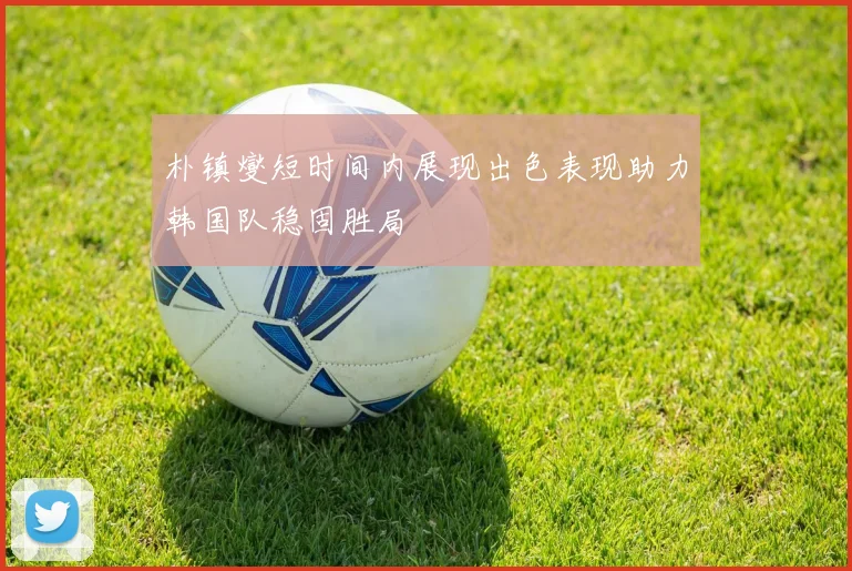 朴镇燮短时间内展现出色表现助力韩国队稳固胜局