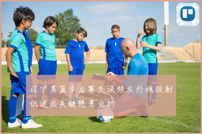 辽宁男篮季后赛失误频发外线投射低迷成关键隐患分析