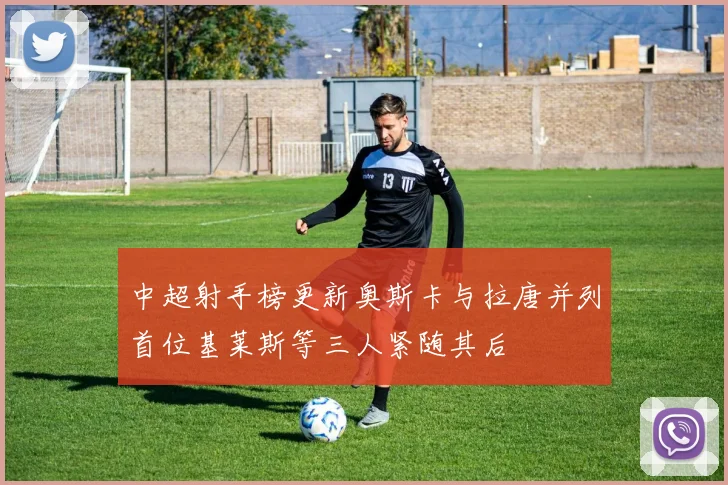 中超射手榜更新奥斯卡与拉唐并列首位基莱斯等三人紧随其后