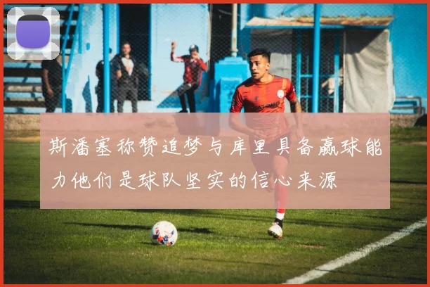 斯潘塞称赞追梦与库里具备赢球能力他们是球队坚实的信心来源