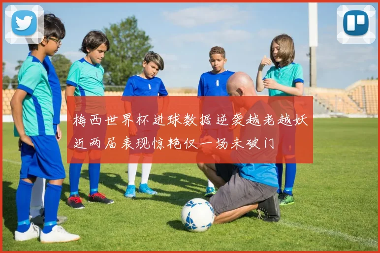 梅西世界杯进球数据逆袭越老越妖近两届表现惊艳仅一场未破门