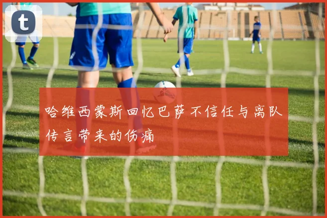哈维西蒙斯回忆巴萨不信任与离队传言带来的伤痛