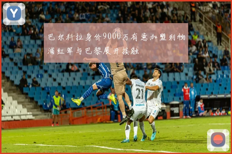 巴尔科拉身价9000万有意加盟利物浦红军与巴黎展开接触