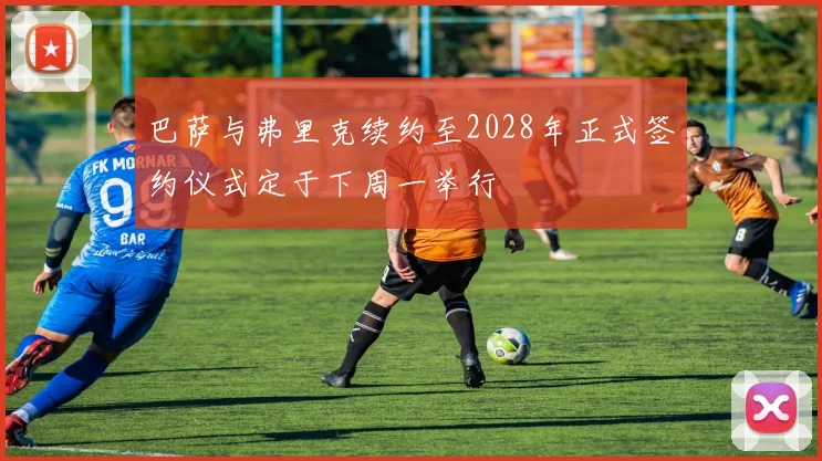 巴萨与弗里克续约至2028年正式签约仪式定于下周一举行