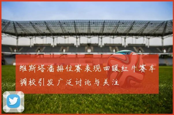 维斯塔潘排位赛表现回暖红牛赛车调校引发广泛讨论与关注