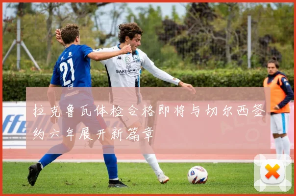 拉克鲁瓦体检合格即将与切尔西签约六年展开新篇章