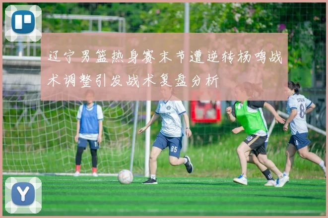 辽宁男篮热身赛末节遭逆转杨鸣战术调整引发战术复盘分析